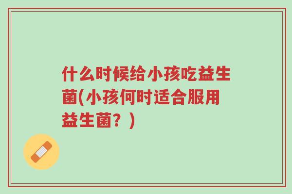 什么时候给小孩吃益生菌(小孩何时适合服用益生菌?)-第1张图片-超越 什么时候给小孩吃益生菌(小孩何时适合服用益生菌?)-第1张图片-超越