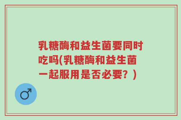 乳糖酶和益生菌要同时吃吗(乳糖酶和益生菌一起服用是否必要?)-第1张图片-超越 乳糖酶和益生菌要同时吃吗(乳糖酶和益生菌一起服用是否必要?)-第1张图片-超越