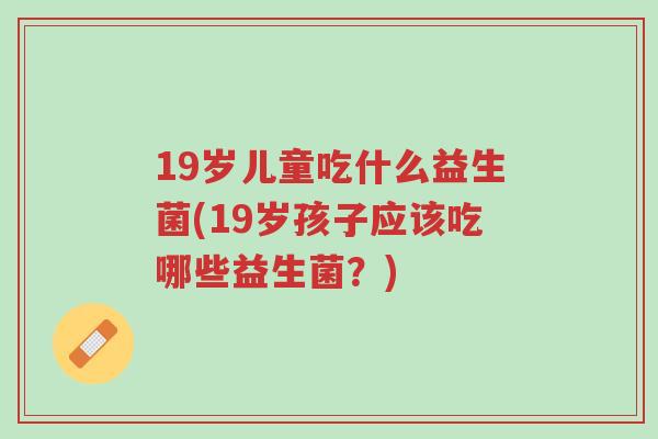 19岁儿童吃什么益生菌(19岁孩子应该吃哪些益生菌？)-第1张图片-超越