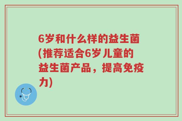 6岁和什么样的益生菌(推荐适合6岁儿童的益生菌产品,提高免疫力)-第1张图片-超越 6岁和什么样的益生菌(推荐适合6岁儿童的益生菌产品,提高免疫力)-第1张图片-超越