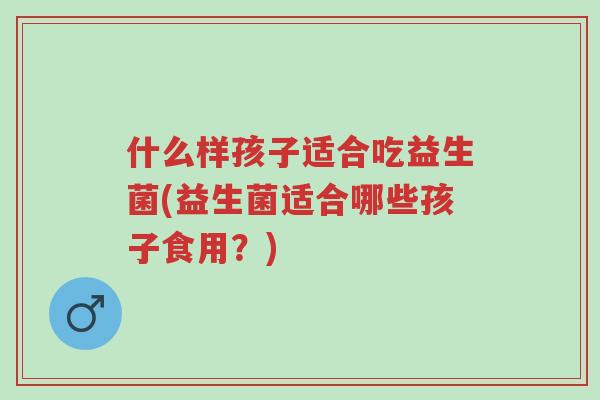 什么样孩子适合吃益生菌(益生菌适合哪些孩子食用?)-第1张图片-超越 什么样孩子适合吃益生菌(益生菌适合哪些孩子食用?)-第1张图片-超越