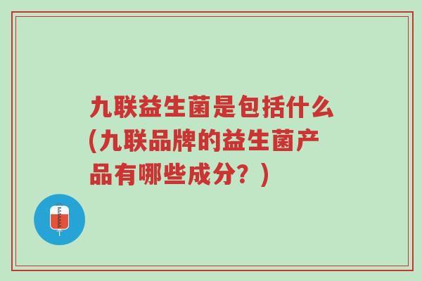 九联益生菌是包括什么(九联品牌的益生菌产品有哪些成分?)-第1张图片-超越 九联益生菌是包括什么(九联品牌的益生菌产品有哪些成分?)-第1张图片-超越