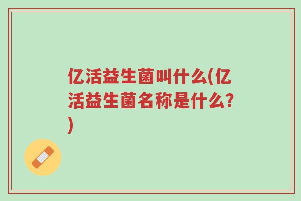 亿活益生菌叫什么(亿活益生菌名称是什么?)-第1张图片-超越 亿活益生菌叫什么(亿活益生菌名称是什么?)-第1张图片-超越