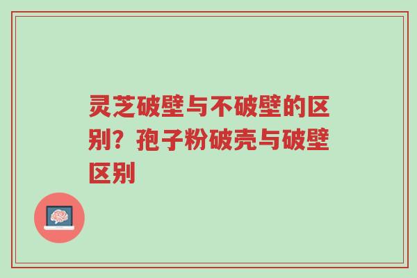 灵芝破壁与不破壁的区别？孢子粉破壳与破壁区别-第1张图片-超越