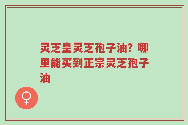 灵芝皇灵芝孢子油?哪里能买到正宗灵芝孢子油-第1张图片-超越 灵芝皇灵芝孢子油?哪里能买到正宗灵芝孢子油-第1张图片-超越