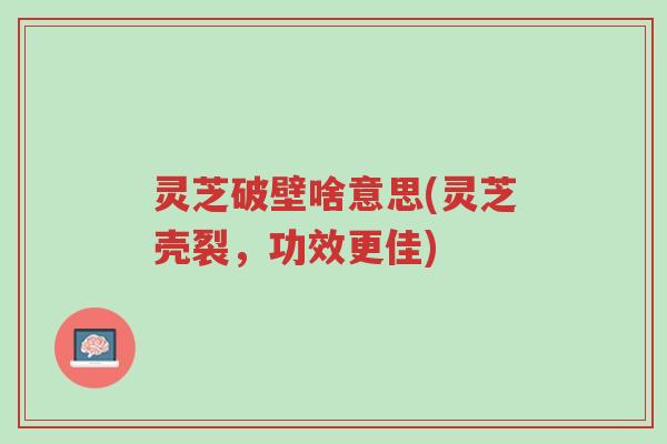 灵芝破壁啥意思(灵芝壳裂，功效更佳)-第1张图片-超越