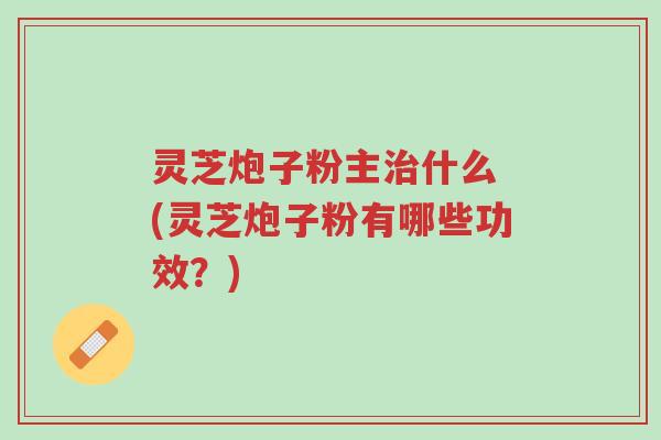 灵芝炮子粉主治什么 (灵芝炮子粉有哪些功效?)-第1张图片-超越 灵芝炮子粉主治什么 (灵芝炮子粉有哪些功效?)-第1张图片-超越