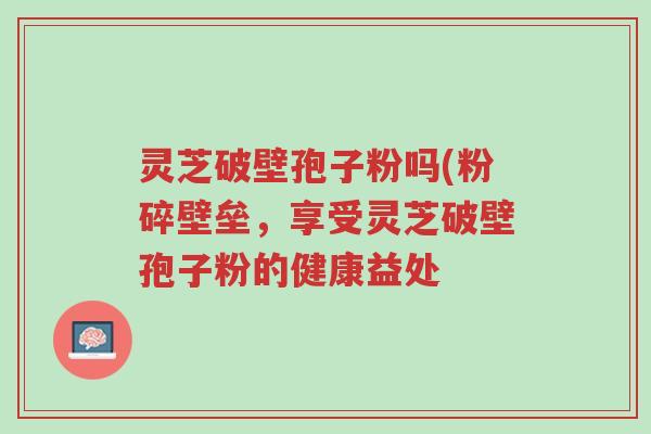 灵芝破壁孢子粉吗(粉碎壁垒,享受灵芝破壁孢子粉的健康益处-第1张图片-超越 灵芝破壁孢子粉吗(粉碎壁垒,享受灵芝破壁孢子粉的健康益处-第1张图片-超越