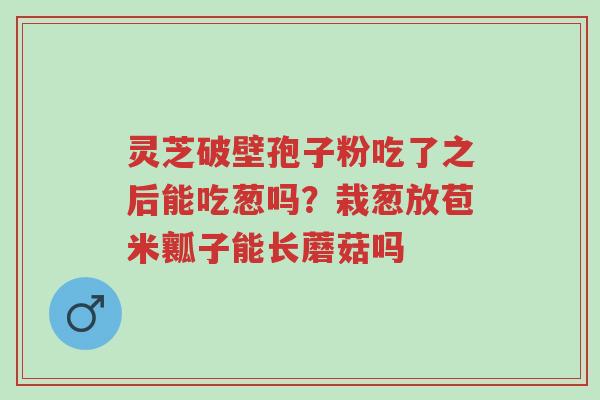 灵芝破壁孢子粉吃了之后能吃葱吗?栽葱放苞米瓤子能长蘑菇吗-第1张图片-超越 灵芝破壁孢子粉吃了之后能吃葱吗?栽葱放苞米瓤子能长蘑菇吗-第1张图片-超越
