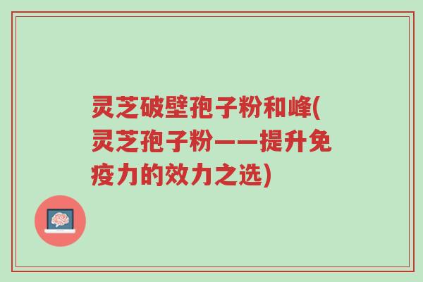 灵芝破壁孢子粉和峰(灵芝孢子粉——提升免疫力的效力之选)-第1张图片-超越 灵芝破壁孢子粉和峰(灵芝孢子粉——提升免疫力的效力之选)-第1张图片-超越