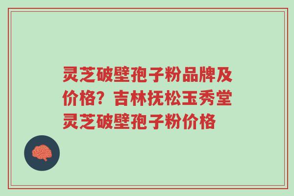 灵芝破壁孢子粉品牌及价格？吉林抚松玉秀堂灵芝破壁孢子粉价格-第1张图片-超越