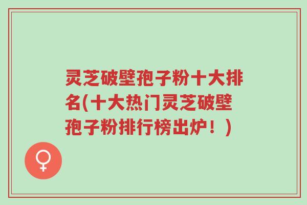 灵芝破壁孢子粉十大排名(十大热门灵芝破壁孢子粉排行榜出炉！)-第1张图片-超越