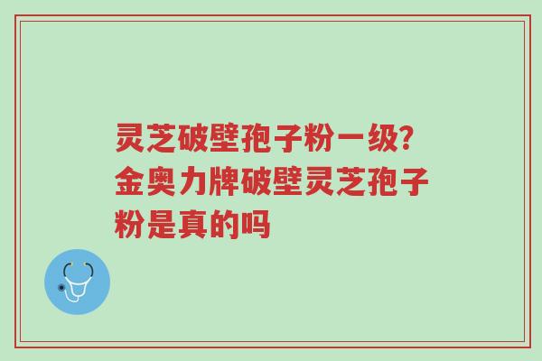 灵芝破壁孢子粉一级?金奥力牌破壁灵芝孢子粉是真的吗-第1张图片-超越 灵芝破壁孢子粉一级?金奥力牌破壁灵芝孢子粉是真的吗-第1张图片-超越