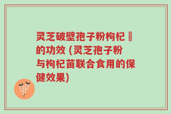 灵芝破壁孢子粉枸杞苶的功效 (灵芝孢子粉与枸杞苗联合食用的保健效果)-第1张图片-超越