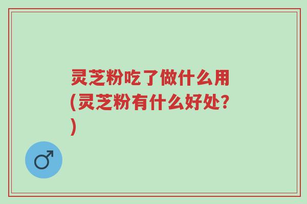 灵芝粉吃了做什么用 (灵芝粉有什么好处?)-第1张图片-超越 灵芝粉吃了做什么用 (灵芝粉有什么好处?)-第1张图片-超越