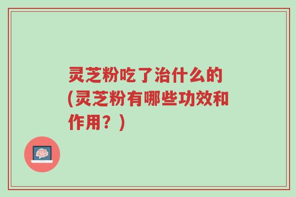 灵芝粉吃了治什么的 (灵芝粉有哪些功效和作用?)-第1张图片-超越 灵芝粉吃了治什么的 (灵芝粉有哪些功效和作用?)-第1张图片-超越