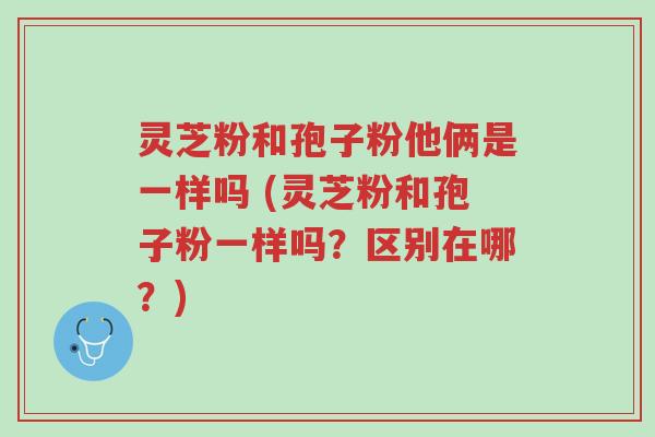 灵芝粉和孢子粉他俩是一样吗 (灵芝粉和孢子粉一样吗?区别在哪?)-第1张图片-超越 灵芝粉和孢子粉他俩是一样吗 (灵芝粉和孢子粉一样吗?区别在哪?)-第1张图片-超越