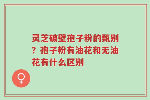 灵芝破壁孢子粉的甄别?孢子粉有油花和无油花有什么区别-第1张图片-超越 灵芝破壁孢子粉的甄别?孢子粉有油花和无油花有什么区别-第1张图片-超越