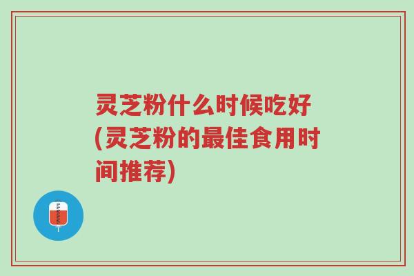 灵芝粉什么时候吃好 (灵芝粉的最佳食用时间推荐)-第1张图片-超越 灵芝粉什么时候吃好 (灵芝粉的最佳食用时间推荐)-第1张图片-超越