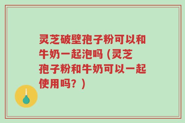 灵芝破壁孢子粉可以和牛奶一起泡吗 (灵芝孢子粉和牛奶可以一起使用吗？)-第1张图片-超越