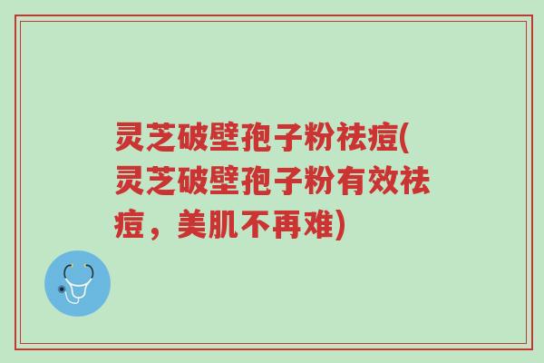 灵芝破壁孢子粉祛痘(灵芝破壁孢子粉有效祛痘,美肌不再难)-第1张图片-超越 灵芝破壁孢子粉祛痘(灵芝破壁孢子粉有效祛痘,美肌不再难)-第1张图片-超越
