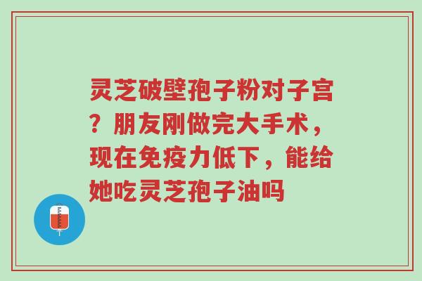 灵芝破壁孢子粉对子宫?朋友刚做完大手术,现在免疫力低下,能给她吃灵芝孢子油吗-第1张图片-超越 灵芝破壁孢子粉对子宫?朋友刚做完大手术,现在免疫力低下,能给她吃灵芝孢子油吗-第1张图片-超越