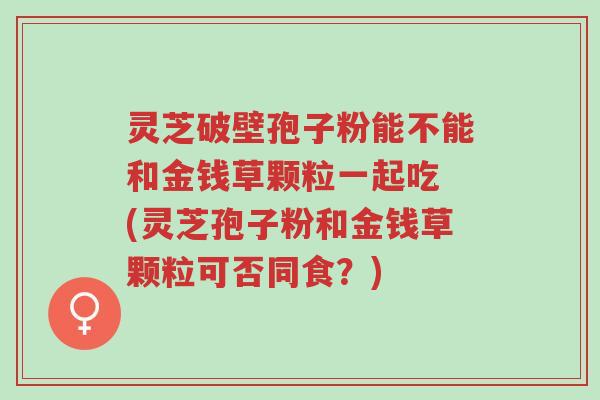 灵芝破壁孢子粉能不能和金钱草颗粒一起吃 (灵芝孢子粉和金钱草颗粒可否同食?)-第1张图片-超越 灵芝破壁孢子粉能不能和金钱草颗粒一起吃 (灵芝孢子粉和金钱草颗粒可否同食?)-第1张图片-超越