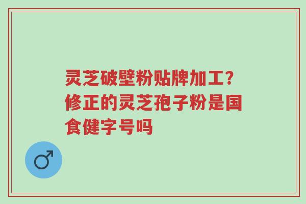 灵芝破壁粉贴牌加工？修正的灵芝孢子粉是国食健字号吗-第1张图片-超越