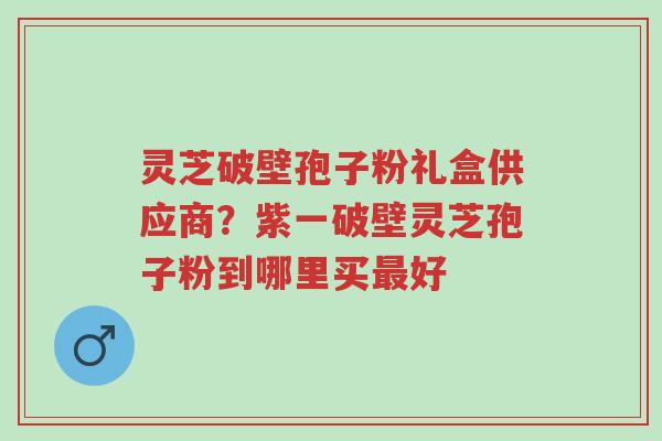 灵芝破壁孢子粉礼盒供应商?紫一破壁灵芝孢子粉到哪里买最好-第1张图片-超越 灵芝破壁孢子粉礼盒供应商?紫一破壁灵芝孢子粉到哪里买最好-第1张图片-超越