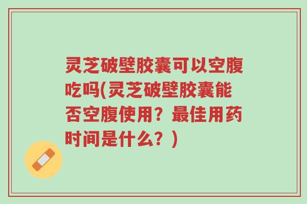 灵芝破壁胶囊可以空腹吃吗(灵芝破壁胶囊能否空腹使用？最佳用药时间是什么？)-第1张图片-超越