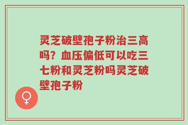 灵芝破壁孢子粉治三高吗?血压偏低可以吃三七粉和灵芝粉吗灵芝破壁孢子粉-第1张图片-超越 灵芝破壁孢子粉治三高吗?血压偏低可以吃三七粉和灵芝粉吗灵芝破壁孢子粉-第1张图片-超越