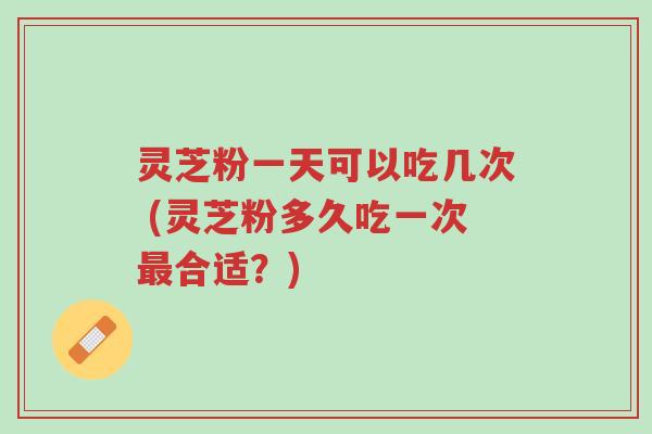 灵芝粉一天可以吃几次 (灵芝粉多久吃一次最合适?)-第1张图片-超越 灵芝粉一天可以吃几次 (灵芝粉多久吃一次最合适?)-第1张图片-超越