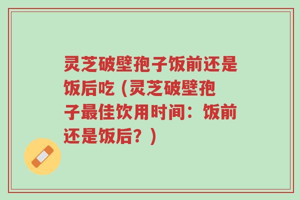 灵芝破壁孢子饭前还是饭后吃 (灵芝破壁孢子最佳饮用时间:饭前还是饭后?)-第1张图片-超越 灵芝破壁孢子饭前还是饭后吃 (灵芝破壁孢子最佳饮用时间:饭前还是饭后?)-第1张图片-超越