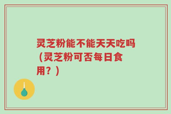 灵芝粉能不能天天吃吗 (灵芝粉可否每日食用?)-第1张图片-超越 灵芝粉能不能天天吃吗 (灵芝粉可否每日食用?)-第1张图片-超越