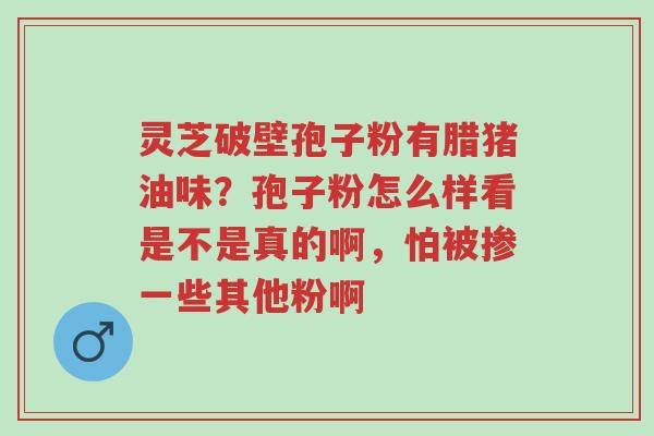 灵芝破壁孢子粉有腊猪油味?孢子粉怎么样看是不是真的啊,怕被掺一些其他粉啊-第1张图片-超越 灵芝破壁孢子粉有腊猪油味?孢子粉怎么样看是不是真的啊,怕被掺一些其他粉啊-第1张图片-超越