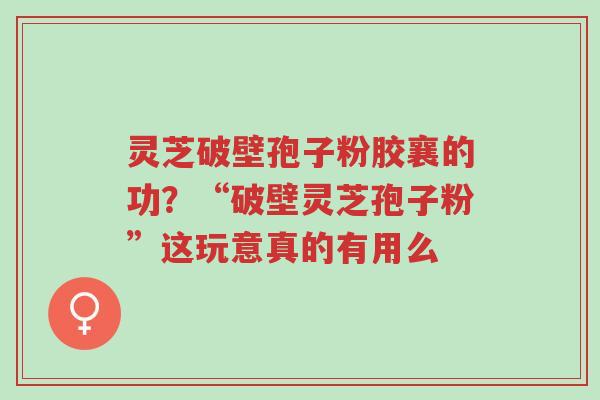 灵芝破壁孢子粉胶襄的功?“破壁灵芝孢子粉”这玩意真的有用么-第1张图片-超越 灵芝破壁孢子粉胶襄的功?“破壁灵芝孢子粉”这玩意真的有用么-第1张图片-超越