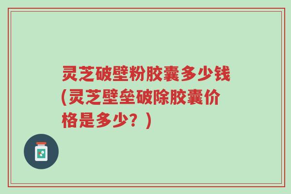 灵芝破壁粉胶囊多少钱(灵芝壁垒破除胶囊价格是多少?)-第1张图片-超越 灵芝破壁粉胶囊多少钱(灵芝壁垒破除胶囊价格是多少?)-第1张图片-超越