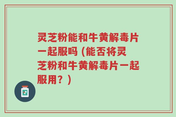 灵芝粉能和牛黄解毒片一起服吗 (能否将灵芝粉和牛黄解毒片一起服用?)-第1张图片-超越 灵芝粉能和牛黄解毒片一起服吗 (能否将灵芝粉和牛黄解毒片一起服用?)-第1张图片-超越