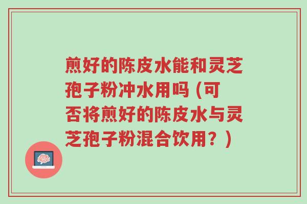 煎好的陈皮水能和灵芝孢子粉冲水用吗 (可否将煎好的陈皮水与灵芝孢子粉混合饮用?)-第1张图片-超越 煎好的陈皮水能和灵芝孢子粉冲水用吗 (可否将煎好的陈皮水与灵芝孢子粉混合饮用?)-第1张图片-超越