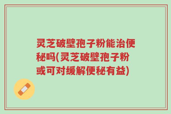 灵芝破壁孢子粉能治便秘吗(灵芝破壁孢子粉或可对缓解便秘有益)-第1张图片-超越 灵芝破壁孢子粉能治便秘吗(灵芝破壁孢子粉或可对缓解便秘有益)-第1张图片-超越