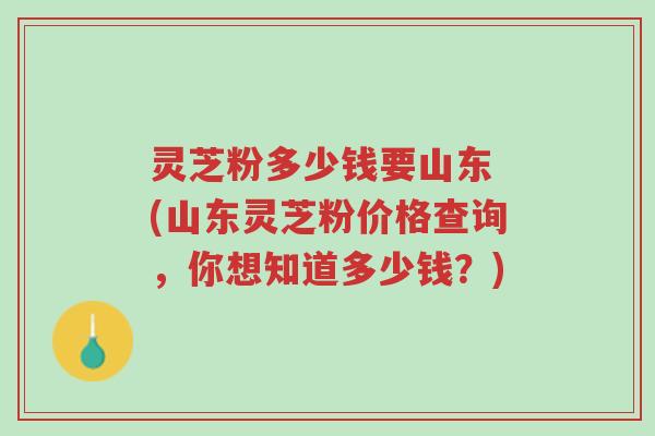 灵芝粉多少钱要山东 (山东灵芝粉价格查询,你想知道多少钱?)-第1张图片-超越 灵芝粉多少钱要山东 (山东灵芝粉价格查询,你想知道多少钱?)-第1张图片-超越