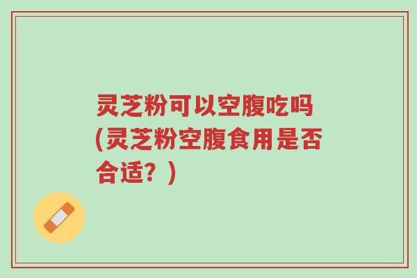 灵芝粉可以空腹吃吗 (灵芝粉空腹食用是否合适?)-第1张图片-超越 灵芝粉可以空腹吃吗 (灵芝粉空腹食用是否合适?)-第1张图片-超越