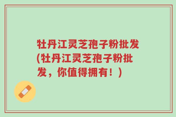 牡丹江灵芝孢子粉批发(牡丹江灵芝孢子粉批发,你值得拥有!)-第1张图片-超越 牡丹江灵芝孢子粉批发(牡丹江灵芝孢子粉批发,你值得拥有!)-第1张图片-超越
