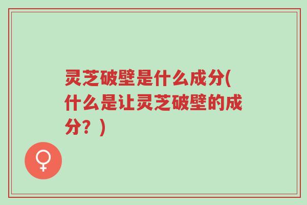 灵芝破壁是什么成分(什么是让灵芝破壁的成分?)-第1张图片-超越 灵芝破壁是什么成分(什么是让灵芝破壁的成分?)-第1张图片-超越