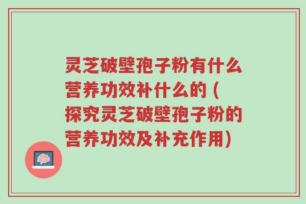 灵芝破壁孢子粉有什么营养功效补什么的 (探究灵芝破壁孢子粉的营养功效及补充作用)-第1张图片-超越 灵芝破壁孢子粉有什么营养功效补什么的 (探究灵芝破壁孢子粉的营养功效及补充作用)-第1张图片-超越