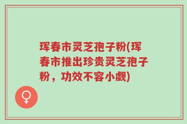 珲春市灵芝孢子粉(珲春市推出珍贵灵芝孢子粉,功效不容小觑)-第1张图片-超越 珲春市灵芝孢子粉(珲春市推出珍贵灵芝孢子粉,功效不容小觑)-第1张图片-超越