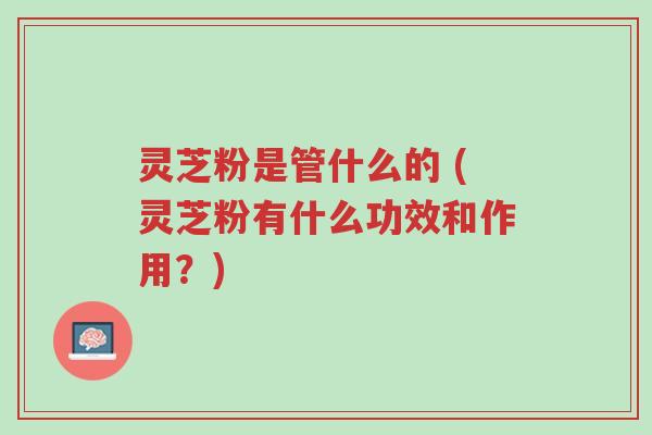 灵芝粉是管什么的 (灵芝粉有什么功效和作用?)-第1张图片-超越 灵芝粉是管什么的 (灵芝粉有什么功效和作用?)-第1张图片-超越