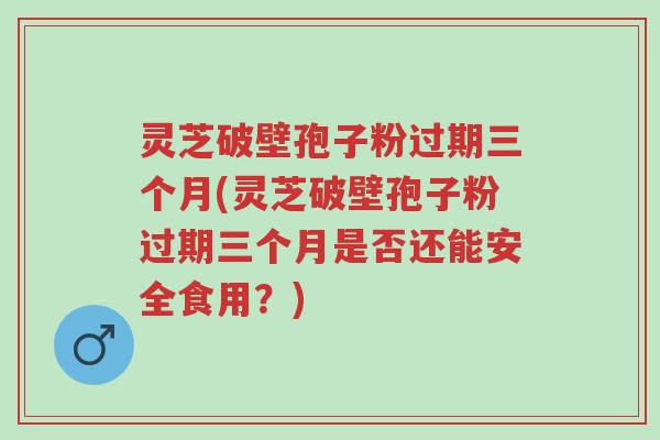 灵芝破壁孢子粉过期三个月(灵芝破壁孢子粉过期三个月是否还能安全食用?)-第1张图片-超越 灵芝破壁孢子粉过期三个月(灵芝破壁孢子粉过期三个月是否还能安全食用?)-第1张图片-超越
