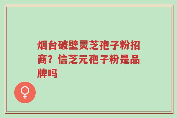 烟台破壁灵芝孢子粉招商?信芝元孢子粉是品牌吗-第1张图片-超越 烟台破壁灵芝孢子粉招商?信芝元孢子粉是品牌吗-第1张图片-超越