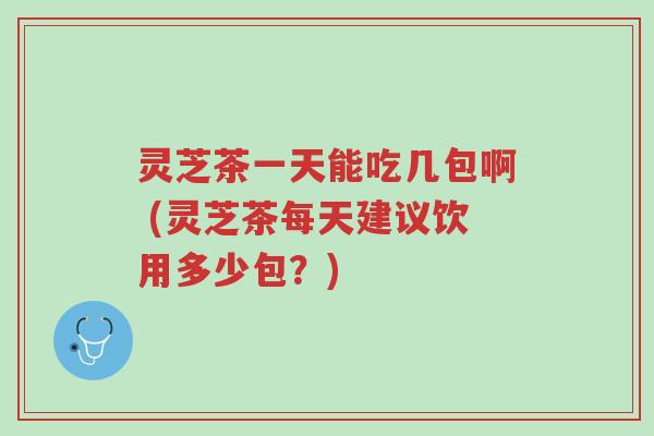 灵芝茶一天能吃几包啊 (灵芝茶每天建议饮用多少包?)-第1张图片-超越 灵芝茶一天能吃几包啊 (灵芝茶每天建议饮用多少包?)-第1张图片-超越